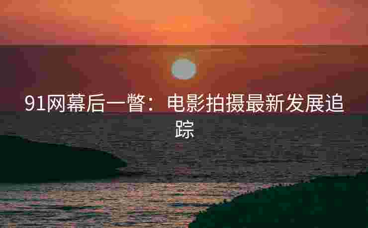 91网幕后一瞥：电影拍摄最新发展追踪