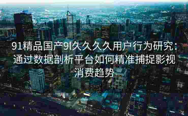 91精品国产9l久久久久用户行为研究：通过数据剖析平台如何精准捕捉影视消费趋势