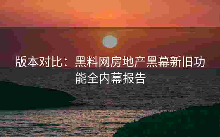 版本对比：黑料网房地产黑幕新旧功能全内幕报告