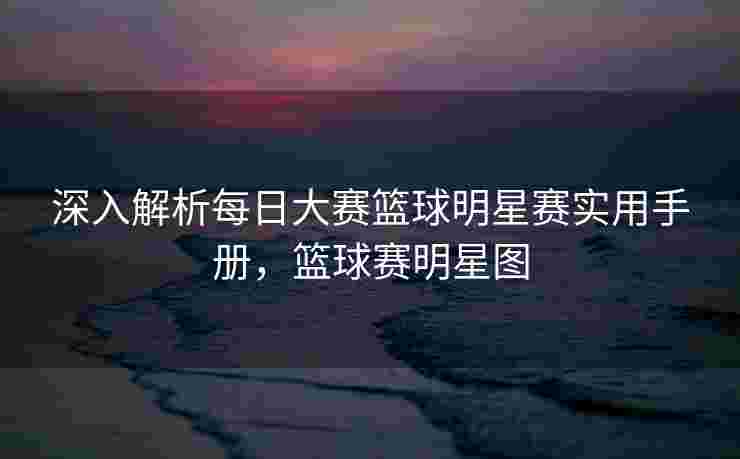 深入解析每日大赛篮球明星赛实用手册，篮球赛明星图