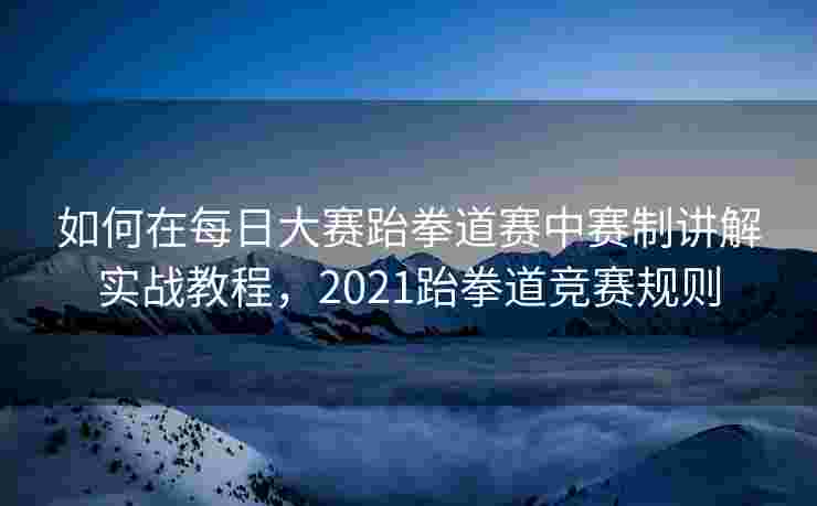 如何在每日大赛跆拳道赛中赛制讲解实战教程，2021跆拳道竞赛规则