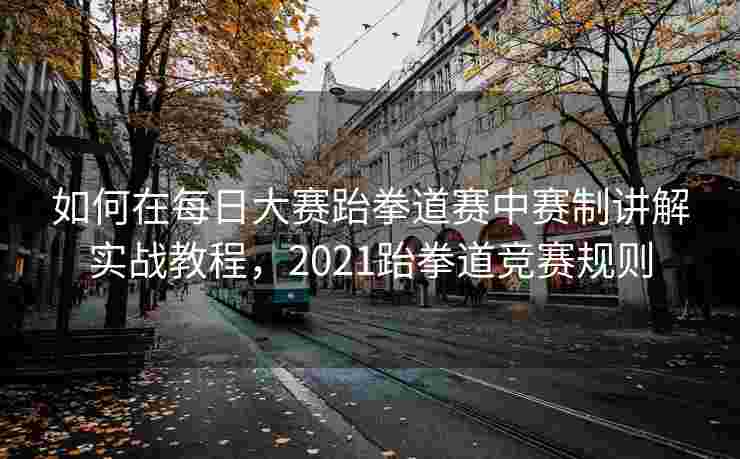 如何在每日大赛跆拳道赛中赛制讲解实战教程，2021跆拳道竞赛规则