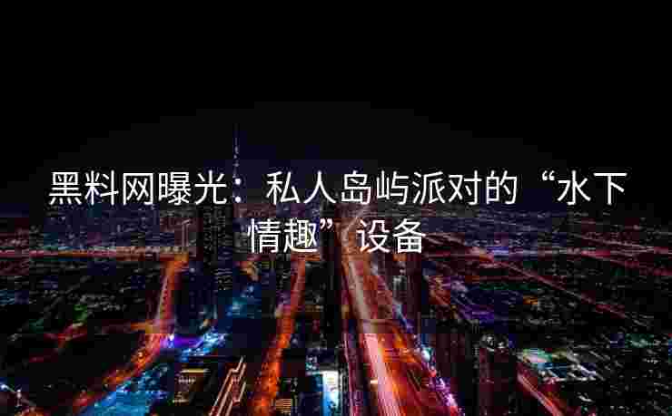 黑料网曝光：私人岛屿派对的“水下情趣”设备