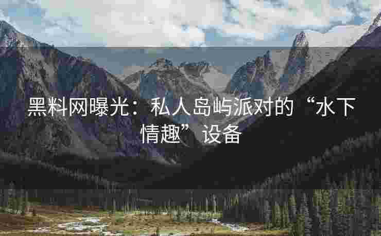 黑料网曝光：私人岛屿派对的“水下情趣”设备