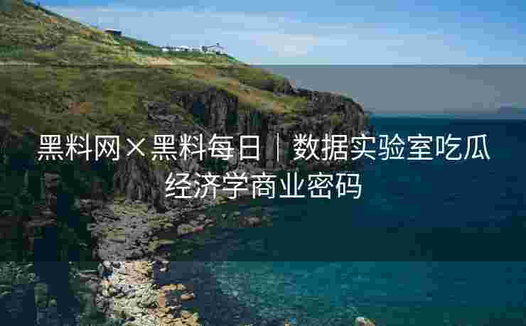 黑料网×黑料每日｜数据实验室吃瓜经济学商业密码