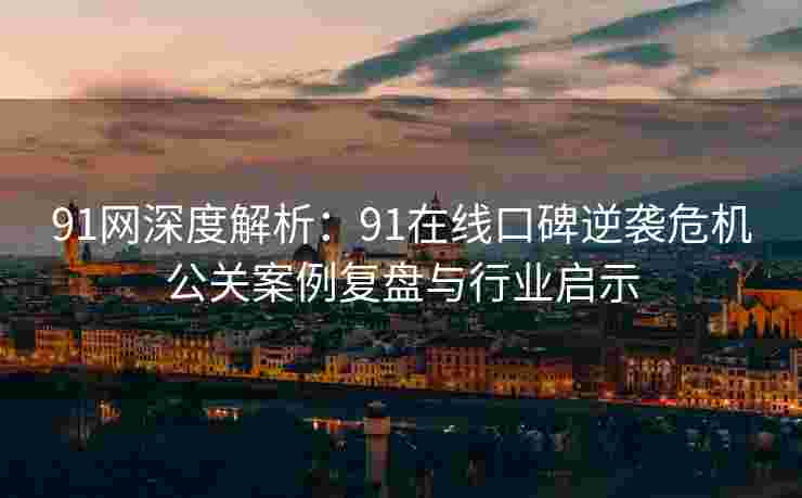 91网深度解析：91在线口碑逆袭危机公关案例复盘与行业启示
