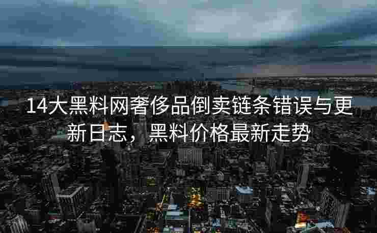 14大黑料网奢侈品倒卖链条错误与更新日志，黑料价格最新走势