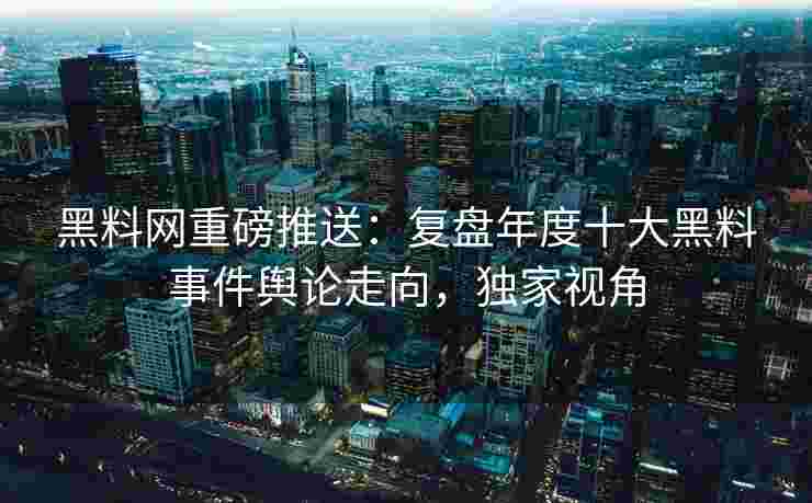 黑料网重磅推送：复盘年度十大黑料事件舆论走向，独家视角