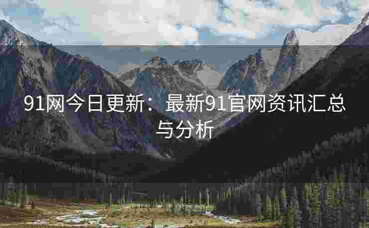 91网今日更新：最新91官网资讯汇总与分析
