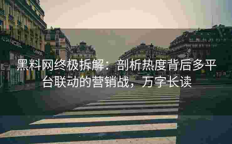 黑料网终极拆解：剖析热度背后多平台联动的营销战，万字长读