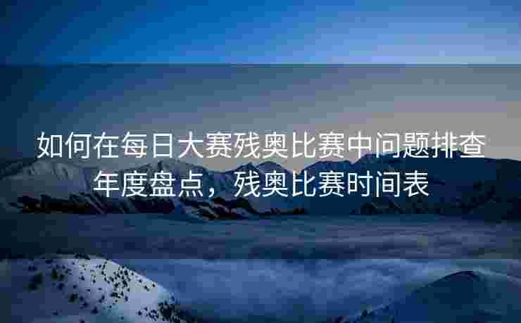 如何在每日大赛残奥比赛中问题排查年度盘点，残奥比赛时间表