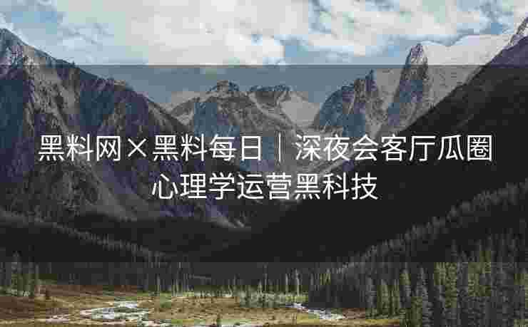 黑料网×黑料每日｜深夜会客厅瓜圈心理学运营黑科技