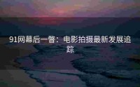 91网幕后一瞥：电影拍摄最新发展追踪