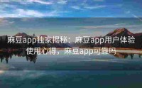 麻豆app独家揭秘：麻豆app用户体验使用心得，麻豆app可靠吗