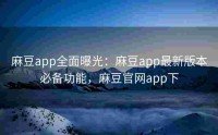 麻豆app全面曝光：麻豆app最新版本必备功能，麻豆官网app下