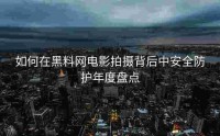 如何在黑料网电影拍摄背后中安全防护年度盘点