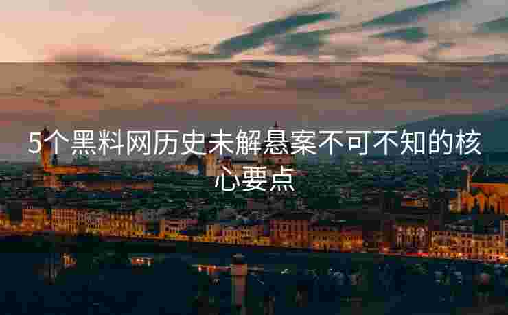 5个黑料网历史未解悬案不可不知的核心要点