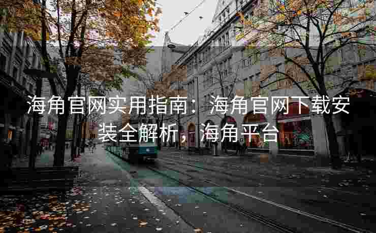 海角官网实用指南：海角官网下载安装全解析，海角平台
