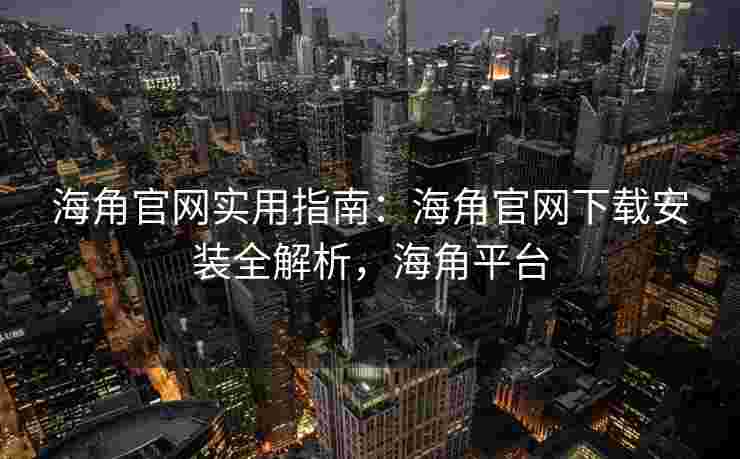 海角官网实用指南：海角官网下载安装全解析，海角平台