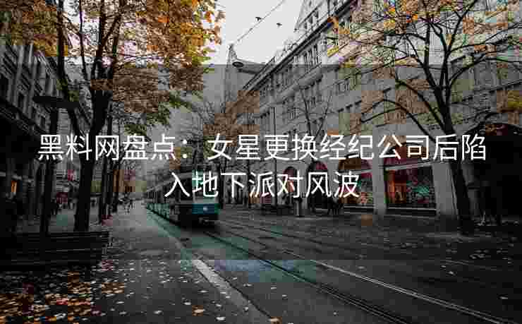 黑料网盘点：女星更换经纪公司后陷入地下派对风波