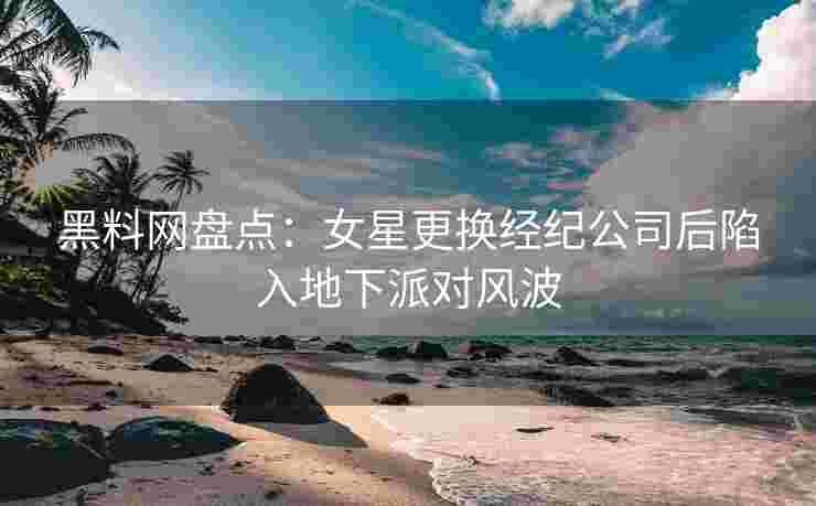 黑料网盘点：女星更换经纪公司后陷入地下派对风波