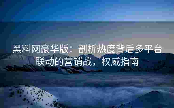 黑料网豪华版：剖析热度背后多平台联动的营销战，权威指南