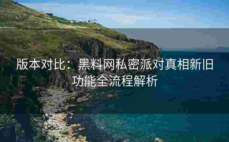 版本对比：黑料网私密派对真相新旧功能全流程解析