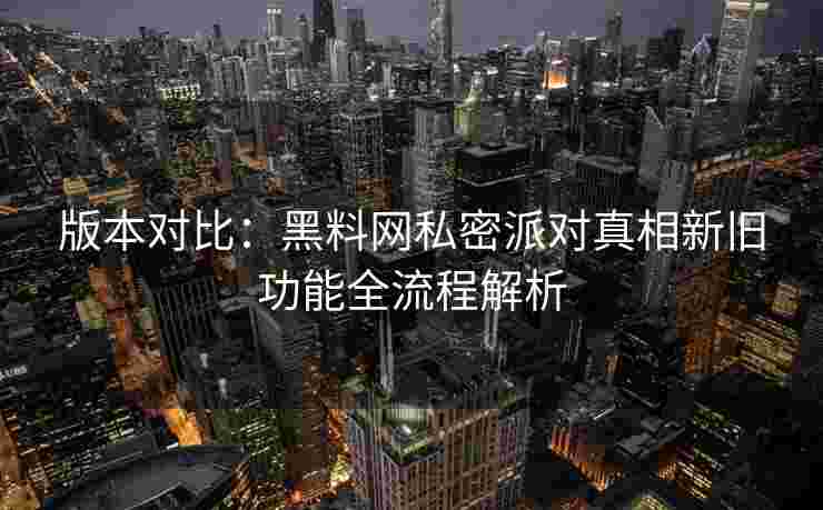 版本对比：黑料网私密派对真相新旧功能全流程解析