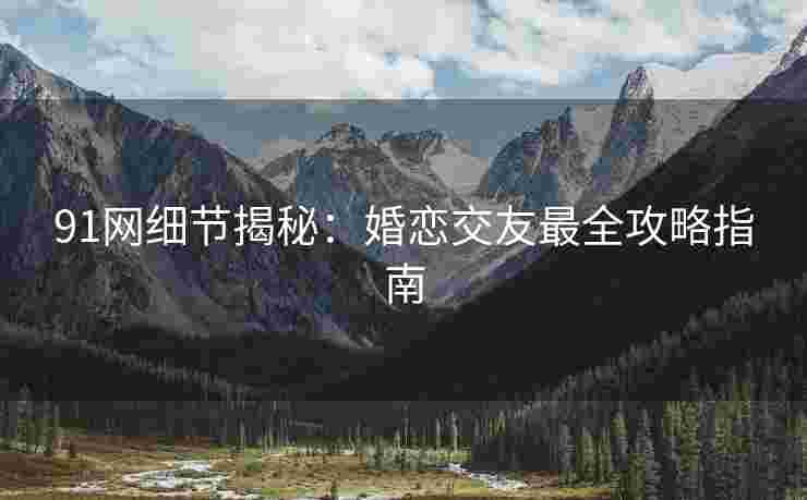 91网细节揭秘：婚恋交友最全攻略指南