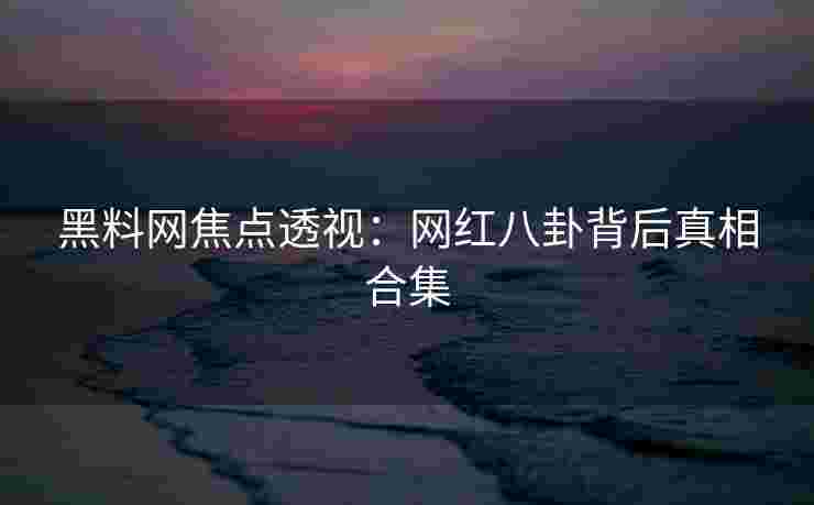 黑料网焦点透视：网红八卦背后真相合集