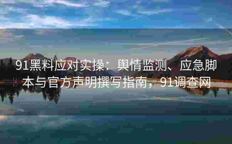 91黑料应对实操：舆情监测、应急脚本与官方声明撰写指南，91调查网