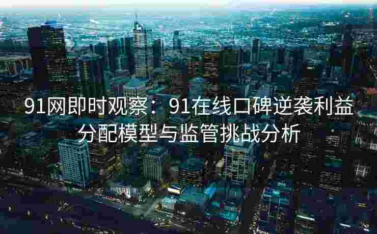 91网即时观察：91在线口碑逆袭利益分配模型与监管挑战分析