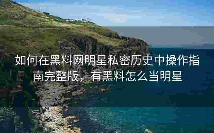 如何在黑料网明星私密历史中操作指南完整版，有黑料怎么当明星