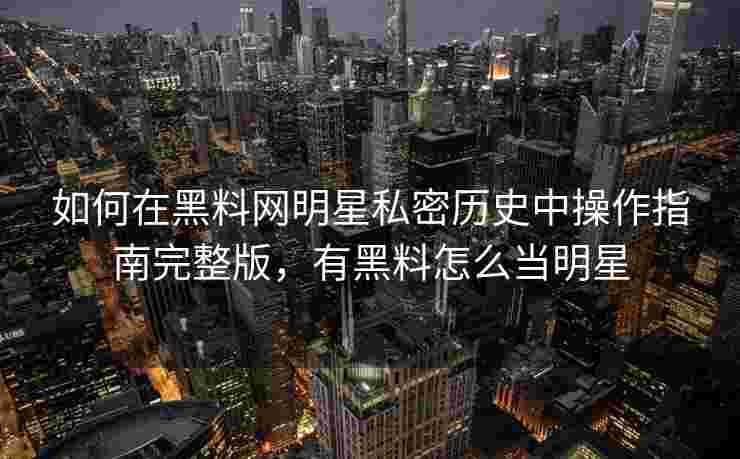 如何在黑料网明星私密历史中操作指南完整版，有黑料怎么当明星