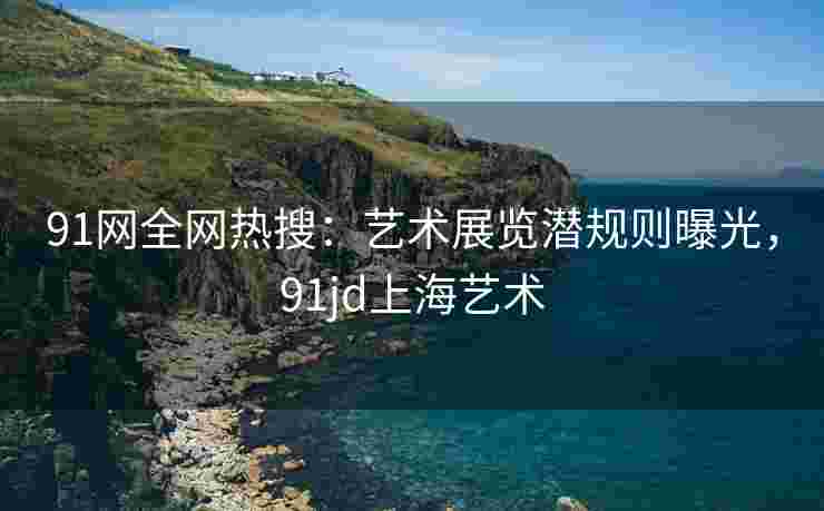91网全网热搜：艺术展览潜规则曝光，91jd上海艺术