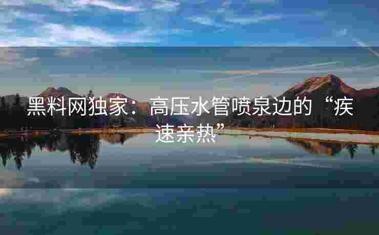黑料网独家：高压水管喷泉边的“疾速亲热”