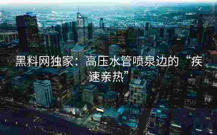 黑料网独家：高压水管喷泉边的“疾速亲热”