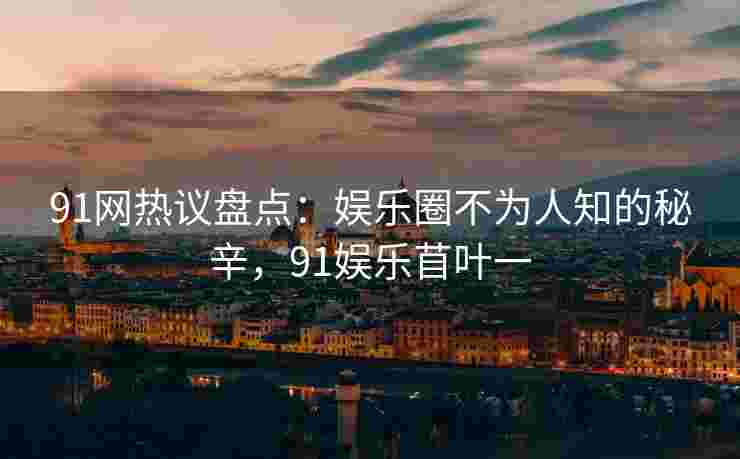91网热议盘点：娱乐圈不为人知的秘辛，91娱乐苜叶一