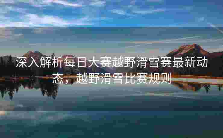 深入解析每日大赛越野滑雪赛最新动态，越野滑雪比赛规则
