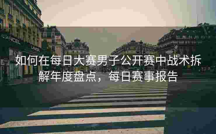 如何在每日大赛男子公开赛中战术拆解年度盘点，每日赛事报告