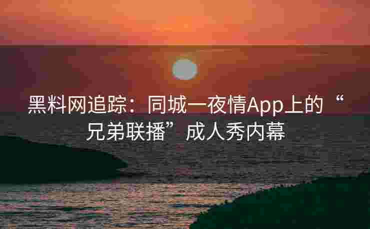 黑料网追踪：同城一夜情App上的“兄弟联播”成人秀内幕