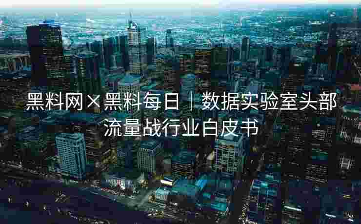 黑料网×黑料每日｜数据实验室头部流量战行业白皮书