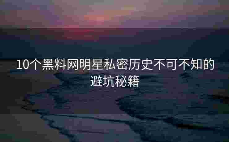 10个黑料网明星私密历史不可不知的避坑秘籍