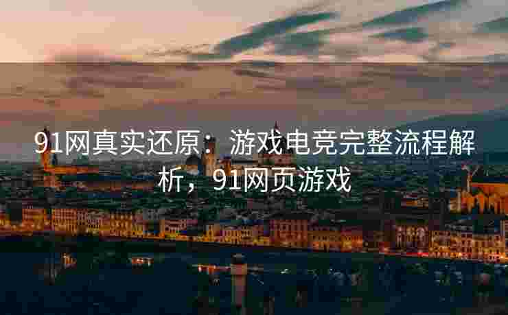 91网真实还原：游戏电竞完整流程解析，91网页游戏