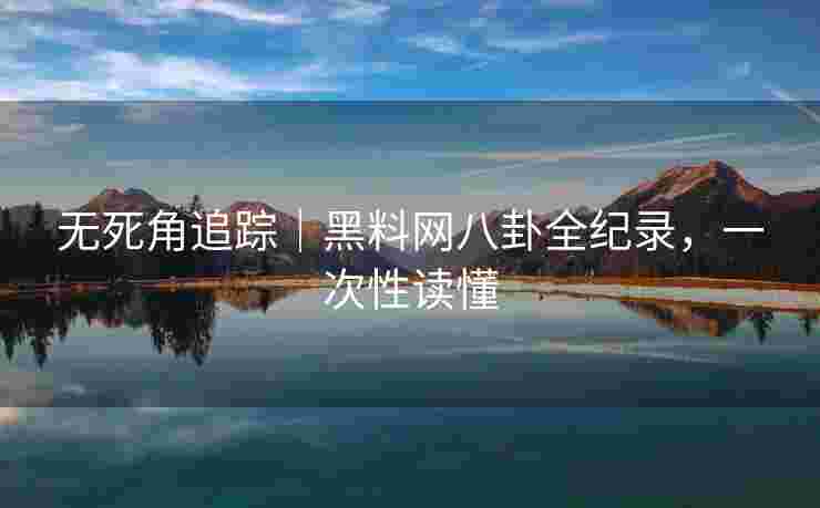 无死角追踪｜黑料网八卦全纪录，一次性读懂