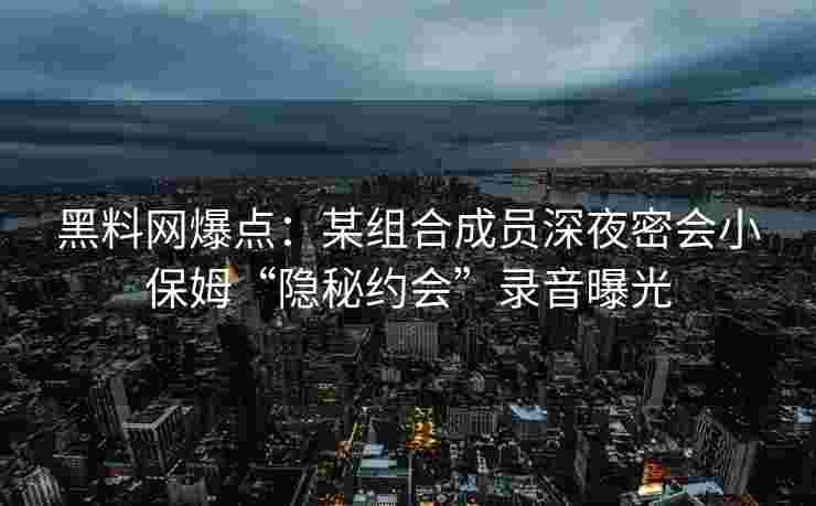 黑料网爆点：某组合成员深夜密会小保姆“隐秘约会”录音曝光