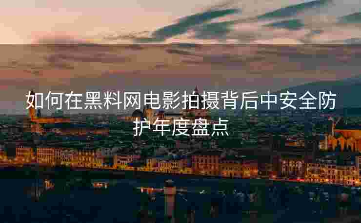 如何在黑料网电影拍摄背后中安全防护年度盘点