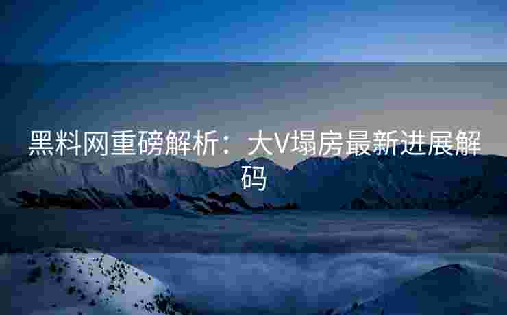 黑料网重磅解析：大V塌房最新进展解码