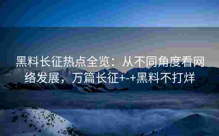 黑料长征热点全览：从不同角度看网络发展，万篇长征+-+黑料不打烊