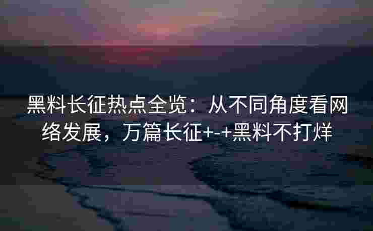 黑料长征热点全览：从不同角度看网络发展，万篇长征+-+黑料不打烊